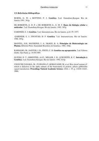 Genética molecular 12
1.9. Referências bibliográficas
BURNS, G. W. e BOTTINO, P. J. Genética. 6.ed. Guanabara-Koogan. Rio de
Janeiro.1991. 381p.
DE ROBERTIS, E. D. P. e DE ROBERTIS Jr., E. M. F. Bases da biologia celular e
molecular. 2.ed. Guanabara-Koogan. Rio de Janeiro. 1993. 307p.
GARDNER, E. J. Genética. 5.ed. Interamericana. Rio de Janeiro. p.41-79. 1977.
GARDNER, E. J.; SNUSTAD, D. P. Genética. 7.ed. Interamericana. Rio de Janeiro.
1986. 497p.
MANTEL, S.H.; MATHEWS, J. A.; McKEE, R. A. Princípios de Biotecnologia em
Plantas. Ribeirão Preto. Sociedade Brasileira de Genética. 1994. 344p.
RAMALHO, M.; SANTOS, J. B.; PINTO, C. B. Genética na agropecuária. 2.ed. Editora
Globo. São Paulo. p. 19-59.1989.
SUZUKI, D. T.; GRIFFITHS, A.J.F.; MILLER, J. H.; LEWONTIN, R. C. Introdução à
Genética. 4.ed. Guanabara-Koogan. Rio de Janeiro. 1992. 633p.
UEGUCHI-TANAKA, M.; FUJISAWA,Y.;KOBAYASHI, M. et al. Rice dwarf mutant d1
which is defective in the alpha subunit of the heteromeric G protein, affects gibberellin
signal transduction. Procedings Natural Academic Science. USA, v. 97, p. 11638-11643,
2000,
 