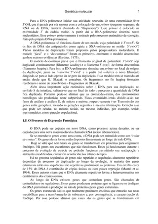 Genética molecular 5
Para a DNA-polimerase iniciar sua atividade necessita de uma extremidade livre
3’OH, que é gerada por ela mesma com a colocação de um primer (pequeno segmento de
RNA ou de DNA, também chamado de “disparador”). Esse primer é colocado na
extremidade 3’ da cadeia molde. A partir daí a DNA-polimerase sintetiza novos
nucleotídeos. Esse primer posteriormente é retirado pelo processo enzimático de correção,
feito pela própria DNA-polimerase.
A DNA-polimerase só funciona diante de um molde, cuja polaridade é 3’>>>5’. Se
os fios do DNA são antiparalelos como agiria a DNA-polimerase no molde 5’>>>3’?
Vários modelos de duplicação foram propostos pelos pesquisadores moleculares. O
modelo “faca” e o “descontínuo” foram os primeiros, entretanto o modelo descontínuo
ganhou maiores evidências (Gardner, 1975) .
O modelo descontínuo prevê que o filamento original da polaridade 3’>>>5’ seja
duplicado continuamente (filamento leading) e o filamento 5’>>>3’ de forma descontínua
(filamento leaging). Para isso a DNA-polimerase sintetiza um primer no local de origem
da duplicação, junto ao filamento 5’>>>3’ e a partir daí sintetiza o novo filamento
dirigindo-se para o lado oposto da origem da duplicação. Esse modelo tem-se mantido até
então, desde que R. Okazaki o concebeu. Os fragmentos no fio leaging formados
receberam o nome do descobridor – Fragmentos de Okazaki.
Além dessa importante ação enzimática sobre o DNA para sua duplicação, no
período S da interfase, salienta-se que no final de todo o processo a quantidade de DNA
fica duplicada. Portanto pode-se afirmar que as cromátides-irmãs, dos cromossomos
homólogos são produzidas neste subperíodo. Essas cromátides-irmãs dividir-se-ão nas
fases de anáfase e anáfase II, da mitose e meiose, respectivamente (ver Transmissão dos
genes entre gerações), levando as gerações seguintes a mesma informação. Geração essa
que pode ser celular, no mesmo tecido, no mesmo indivíduo, por exemplo, tecido
meristemático, como geração populacional.
1.5. O Processo de Expressão Fenotípica
O DNA pode ser copiado em novo DNA, como processo acima descrito, ou ser
copiado para uma nova macromolécula chamada RNA (ácido ribonucleico).
Se se entender o genes como uma conta, o DNA pode ser entendido como um “colar
de contas”. Os genes desta forma estão dispostos linearmente ao longo de todo DNA.
Hoje se sabe que nem todos os genes se transformam em proteínas para originarem
fenótipos. Há genes nos eucariontes que não funcionam. Esses já funcionaram durante o
processo de evolução da espécie ou poderão funcionar permitindo sua readaptação a
ambientes modificados, como tem acontecido nos últimos tempos.
Há no genoma sequências de genes não repetidas e sequências altamente repetitivas
decorridas de processo de duplicação ao longo da evolução. A maioria dos genes
estruturais estão nas sequências não repetitivas produzindo as proteínas. Em ervilha cerca
de 15% do DNA é constituído de cópias únicas ou com pouca repetição (Mantel et al,
1994). Esses autores citam que o DNA altamente repetitivo forma a heterocromatina nos
centrômeros dos cromossomos.
Ao longo do DNA existem genes que controlam genes. São chamados de
controladores ou reguladores. Esses genes produzem proteínas que se ligam ou se desligam
do DNA permitindo a produção ou não de proteínas pelos genes estruturais.
Os genes estruturais são os que realmente produzem enzimas que entrarão nas rotas
metabólicas para a transformação de substratos e, por consequência, a caracterização do
fenótipo. Por isso pode-se afirmar que esses são os genes que se transformam em
 