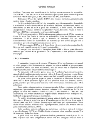 Genética molecular 6
fenótipos. Entretanto, para a manifestação do fenótipo, outras estruturas são necessárias.
São os RNA’s. Três RNA’s são os mais salientados para que os genes estruturais possam
funcionar, o RNA mensageiro, o RNA ribossômico e o RNA transportador.
Todos esses RNA’s são copiados do DNA pelo processo enzimático, entretanto cada
um tem forma e função especifica.
Os RNA’s ribossômicos (RNAr) são produzidos na região organizadora do nucléolo
e se constitui na maior quantidade de RNA celular. Originam os ribossomos através do
enrolamento da fita de RNA e pode ser encontrado, a nível celular, no retículo
endoplasmático formando o retículo endoplasmático rugoso. Possuem a função de reunir o
RNAm e o RNAt e os aminoácidos no processo de tradução.
Os RNA’s transportadores (RNAt) são estruturas mais simples de RNA e possuem a
forma de trevo. Sua função é carregar os aminoácidos livres no citoplasma para os
ribossomos. O RNAt possui o que se denomina de anticódon. São três bases
ribonucleotídicas numa das extremidades da molécula que tem estreita relação com o
aminoácido que será carregado numa das alças do trevo.
O RNA mensageiro (RNAm) é de forma linear e é um transcrito de uma das fitas do
DNA, ou mais especificamente, do(s) gene(s) estrutural(is).
Por um processo semelhante o da duplicação do DNA o RNA é produzido sendo
mediado pela enzima RNA polimerase DNA dependente e esse processo chama-se
transcrição.
1.5.1. A transcrição
A transcrição é o processo de copiar o DNA para o RNA. Isto é um processo normal
na célula, porque o RNA é uma molécula pequena, em relação ao DNA, e, portanto, pode-
se locomover através dos poros da carioteca, indo do núcleo para o citoplasma, mais
especificamente, para o retículo endoplasmático rugoso.
Na transcrição pode-se dizer que os genes são “escolhidos” para serem transcritos,
dependendo do órgão em que estiverem e do estágio de desenvolvimento do vegetal. Genes
da raiz não se manifestarão nas folhas e vice-versa, dada a especificidade do tecido vegetal.
No ponto onde o gene ou grupo de genes se encontram os filamentos do DNA se
afrouxam e a RNA polimerase liga-se ao sítio promotor. Esse sítio permite a síntese,
porém, quando o gene não deve ser transcrito o sítio promotor não permitirá a ação a RNA
polimerase.
Essas regiões, ditas promotoras, possuem sequências de bases constante em todos os
organismos, apresentando somente pequenas variações e são chamadas de TATA box
porque são ricas em adenina e timina (TATAATG em bactérias e TATAAAT em
eucariontes). Elas podem ser chamadas, respectivamente de Pribnow box e Hogness box,
lembrando os pesquisadores que as encontraram.
As regiões promotoras encontram-se sempre antes do trecho que será copiado do
DNA para o RNAm, é nesse local que a RNA polimerase se liga. O local dessa região é
variável; pode estar de 5 a 10 bases antes da região codificante, para alguns autores. Outros
citam, no caso da zeína no milho, estar a região promotora, cerca de 20 a 30 bases antes do
gene estrutural (Mantell et al, 1994).
Outra sequência também conhecida que participa do controle da síntese de proteínas
é a região chamada CATA box. Está localizada, no caso da zeína, no milho, cerca de 70 a
80 bases antes do local da síntese.
A partir desse sítio a RNA polimerase inicia o processo de transcrição da fita de
DNA copiando-a de forma complementar, apenas com duas alterações: uma nas bases, a
 