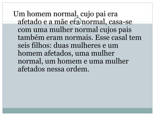 Um homem normal, cujo pai era
afetado e a mãe era normal, casa-se
com uma mulher normal cujos pais
também eram normais. Esse casal tem
seis filhos: duas mulheres e um
homem afetados, uma mulher
normal, um homem e uma mulher
afetados nessa ordem.
 