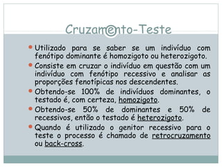 Cruzamento-Teste
Utilizado para se saber se um indivíduo com
fenótipo dominante é homozigoto ou heterozigoto.
Consiste em cruzar o indivíduo em questão com um
indivíduo com fenótipo recessivo e analisar as
proporções fenotípicas nos descendentes.
Obtendo-se 100% de indivíduos dominantes, o
testado é, com certeza, homozigoto.
Obtendo-se 50% de dominantes e 50% de
recessivos, então o testado é heterozigoto.
Quando é utilizado o genitor recessivo para o
teste o processo é chamado de retrocruzamento
ou back-cross.
 