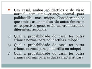  Um casal, ambos polidáctilos e de visão
normal, tem uma criança normal para
polidactilia, mas míope. Considerando-se
que ambas as anomalias são autossômicas e
os respectivos genes estão em cromossomos
diferentes, responda:
a) Qual a probabilidade do casal ter outra
criança normal para polidactilia e míope?
b) Qual a probabilidade do casal ter outra
criança normal para polidactilia ou míope?
c) Qual a probabilidade do casal ter outra
criança normal para as duas características?
 