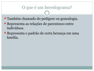 O que é um heredograma?
Também chamado do pedigree ou genealogia.
Representa as relações de parentesco entre
indivíduos.
Representa o padrão de certa herança em uma
família.
 