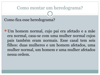 Como montar um heredograma?
Como fica esse heredograma?
Um homem normal, cujo pai era afetado e a mãe
era normal, casa-se com uma mulher normal cujos
pais também eram normais. Esse casal tem seis
filhos: duas mulheres e um homem afetados, uma
mulher normal, um homem e uma mulher afetados
nessa ordem.
 