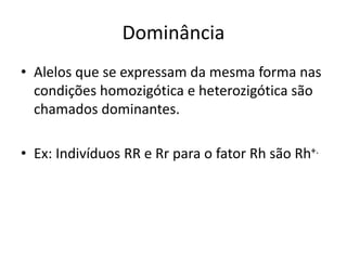Dominância
• Alelos que se expressam da mesma forma nas
condições homozigótica e heterozigótica são
chamados dominantes.
• Ex: Indivíduos RR e Rr para o fator Rh são Rh+.
 
