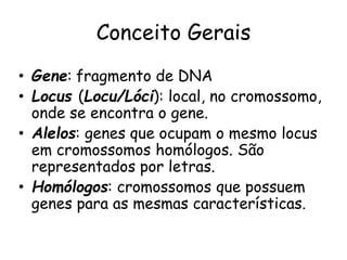 Conceito Gerais
• Gene: fragmento de DNA
• Locus (Locu/Lóci): local, no cromossomo,
onde se encontra o gene.
• Alelos: genes que ocupam o mesmo locus
em cromossomos homólogos. São
representados por letras.
• Homólogos: cromossomos que possuem
genes para as mesmas características.
 