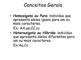 Conceitos Gerais
• Homozigoto ou Puro: indivíduo que
apresenta alelos iguais para um ou
mais caracteres.
Ex: AA,aa,CC,cc
• Heterozigoto ou Híbrido: indivíduo
que apresenta alelos diferentes para
um ou mais caracteres.
Ex:Aa,Cc
 
