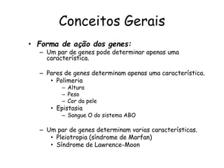 Conceitos Gerais
• Forma de ação dos genes:
– Um par de genes pode determinar apenas uma
característica.
– Pares de genes determinam apenas uma característica.
• Polimeria
– Altura
– Peso
– Cor da pele
• Epistasia
– Sangue O do sistema ABO
– Um par de genes determinam varias características.
• Pleiotropia (síndrome de Marfan)
• Síndrome de Lawrence-Moon
 