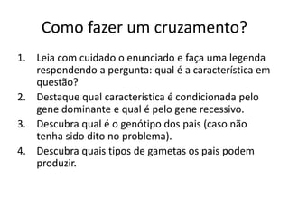 Como fazer um cruzamento?
1. Leia com cuidado o enunciado e faça uma legenda
respondendo a pergunta: qual é a característica em
questão?
2. Destaque qual característica é condicionada pelo
gene dominante e qual é pelo gene recessivo.
3. Descubra qual é o genótipo dos pais (caso não
tenha sido dito no problema).
4. Descubra quais tipos de gametas os pais podem
produzir.
 