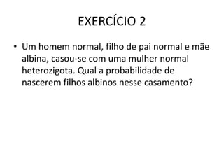 EXERCÍCIO 2
• Um homem normal, filho de pai normal e mãe
albina, casou-se com uma mulher normal
heterozigota. Qual a probabilidade de
nascerem filhos albinos nesse casamento?
 