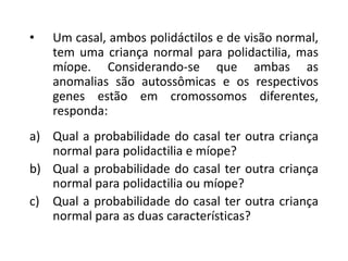 • Um casal, ambos polidáctilos e de visão normal,
tem uma criança normal para polidactilia, mas
míope. Considerando-se que ambas as
anomalias são autossômicas e os respectivos
genes estão em cromossomos diferentes,
responda:
a) Qual a probabilidade do casal ter outra criança
normal para polidactilia e míope?
b) Qual a probabilidade do casal ter outra criança
normal para polidactilia ou míope?
c) Qual a probabilidade do casal ter outra criança
normal para as duas características?
 