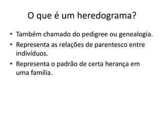 O que é um heredograma?
• Também chamado do pedigree ou genealogia.
• Representa as relações de parentesco entre
indivíduos.
• Representa o padrão de certa herança em
uma família.
 