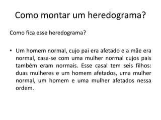 Como montar um heredograma?
Como fica esse heredograma?
• Um homem normal, cujo pai era afetado e a mãe era
normal, casa-se com uma mulher normal cujos pais
também eram normais. Esse casal tem seis filhos:
duas mulheres e um homem afetados, uma mulher
normal, um homem e uma mulher afetados nessa
ordem.
 