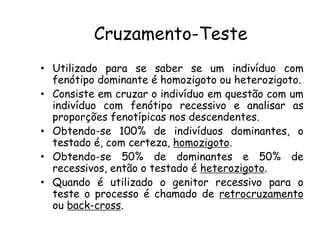 Cruzamento-Teste
• Utilizado para se saber se um indivíduo com
fenótipo dominante é homozigoto ou heterozigoto.
• Consiste em cruzar o indivíduo em questão com um
indivíduo com fenótipo recessivo e analisar as
proporções fenotípicas nos descendentes.
• Obtendo-se 100% de indivíduos dominantes, o
testado é, com certeza, homozigoto.
• Obtendo-se 50% de dominantes e 50% de
recessivos, então o testado é heterozigoto.
• Quando é utilizado o genitor recessivo para o
teste o processo é chamado de retrocruzamento
ou back-cross.
 