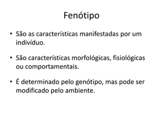 Fenótipo
• São as características manifestadas por um
indivíduo.
• São características morfológicas, fisiológicas
ou comportamentais.
• É determinado pelo genótipo, mas pode ser
modificado pelo ambiente.
 