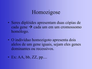 Homozigose
• Seres diplóides apresentam duas cópias de
cada gene  cada um em um cromossomo
homólogo.
• O indivíduo homozigoto apresenta dois
alelos de um gene iguais, sejam eles genes
dominantes ou recessivos.
• Ex: AA, bb, ZZ, pp....
 