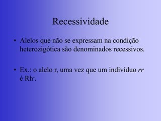 Recessividade
• Alelos que não se expressam na condição
heterozigótica são denominados recessivos.
• Ex.: o alelo r, uma vez que um indivíduo rr
é Rh-.
 