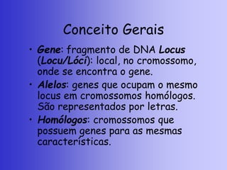 Conceito Gerais
• Gene: fragmento de DNA Locus
(Locu/Lóci): local, no cromossomo,
onde se encontra o gene.
• Alelos: genes que ocupam o mesmo
locus em cromossomos homólogos.
São representados por letras.
• Homólogos: cromossomos que
possuem genes para as mesmas
características.
 