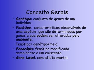 Conceito Gerais
• Genótipo: conjunto de genes de um
indivíduo.
• Fenótipo: características observáveis de
uma espécie, que são determinadas por
genes e que podem ser alteradas pelo
ambiente.
Fenótipo= genótipo+meio
• Fenocópia: fenótipo modificado
semelhante a um existente.
• Gene Letal: com efeito mortal.
 
