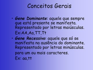 Conceitos Gerais
• Gene Dominante: aquele que sempre
que está presente se manifesta.
Representado por letras maiúsculas.
Ex:AA,Aa,TT,Tt
• Gene Recessivo: aquele que só se
manifesta na ausência do dominante.
Representado por letras minúsculas.
para um ou mais caracteres.
Ex: aa,tt
 