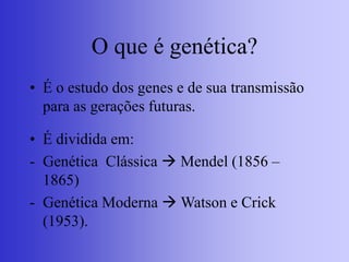 O que é genética?
• É o estudo dos genes e de sua transmissão
para as gerações futuras.
• É dividida em:
- Genética Clássica  Mendel (1856 –
1865)
- Genética Moderna  Watson e Crick
(1953).
 