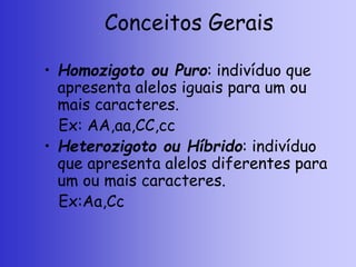 Conceitos Gerais
• Homozigoto ou Puro: indivíduo que
apresenta alelos iguais para um ou
mais caracteres.
Ex: AA,aa,CC,cc
• Heterozigoto ou Híbrido: indivíduo
que apresenta alelos diferentes para
um ou mais caracteres.
Ex:Aa,Cc
 