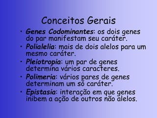 Conceitos Gerais
• Genes Codominantes: os dois genes
do par manifestam seu caráter.
• Polialelia: mais de dois alelos para um
mesmo caráter.
• Pleiotropia: um par de genes
determina vários caracteres.
• Polimeria: vários pares de genes
determinam um só caráter.
• Epistasia: interação em que genes
inibem a ação de outros não alelos.
 