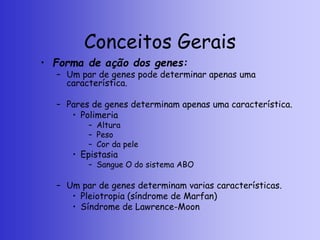 Conceitos Gerais
• Forma de ação dos genes:
– Um par de genes pode determinar apenas uma
característica.
– Pares de genes determinam apenas uma característica.
• Polimeria
– Altura
– Peso
– Cor da pele
• Epistasia
– Sangue O do sistema ABO
– Um par de genes determinam varias características.
• Pleiotropia (síndrome de Marfan)
• Síndrome de Lawrence-Moon
 