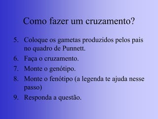 Como fazer um cruzamento?
5. Coloque os gametas produzidos pelos pais
no quadro de Punnett.
6. Faça o cruzamento.
7. Monte o genótipo.
8. Monte o fenótipo (a legenda te ajuda nesse
passo)
9. Responda a questão.
 