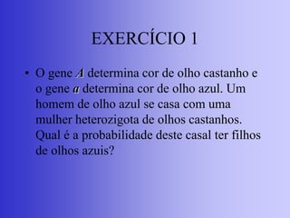 EXERCÍCIO 1
• O gene A determina cor de olho castanho e
o gene a determina cor de olho azul. Um
homem de olho azul se casa com uma
mulher heterozigota de olhos castanhos.
Qual é a probabilidade deste casal ter filhos
de olhos azuis?
 