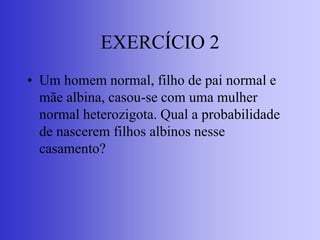 EXERCÍCIO 2
• Um homem normal, filho de pai normal e
mãe albina, casou-se com uma mulher
normal heterozigota. Qual a probabilidade
de nascerem filhos albinos nesse
casamento?
 