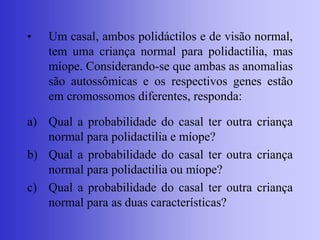• Um casal, ambos polidáctilos e de visão normal,
tem uma criança normal para polidactilia, mas
míope. Considerando-se que ambas as anomalias
são autossômicas e os respectivos genes estão
em cromossomos diferentes, responda:
a) Qual a probabilidade do casal ter outra criança
normal para polidactilia e míope?
b) Qual a probabilidade do casal ter outra criança
normal para polidactilia ou míope?
c) Qual a probabilidade do casal ter outra criança
normal para as duas características?
 