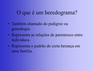 O que é um heredograma?
• Também chamado do pedigree ou
genealogia.
• Representa as relações de parentesco entre
indivíduos.
• Representa o padrão de certa herança em
uma família.
 
