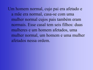Um homem normal, cujo pai era afetado e
a mãe era normal, casa-se com uma
mulher normal cujos pais também eram
normais. Esse casal tem seis filhos: duas
mulheres e um homem afetados, uma
mulher normal, um homem e uma mulher
afetados nessa ordem.
 