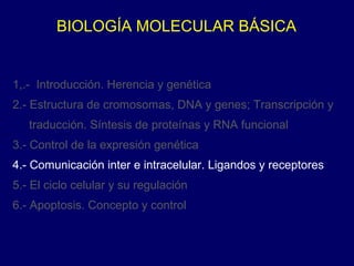 BIOLOGÍA MOLECULAR BÁSICA
1,.- Introducción. Herencia y genética
2.- Estructura de cromosomas, DNA y genes; Transcripción y
traducción. Síntesis de proteínas y RNA funcional
3.- Control de la expresión genética
4.- Comunicación inter e intracelular. Ligandos y receptores
5.- El ciclo celular y su regulación
6.- Apoptosis. Concepto y control
 