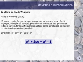 9
GENÉTICA DAS POPULAÇÕESGENÉTICA DAS POPULAÇÕES
Equilíbrio de Hardy-Weinberg
Hardy e Weinberg (1908)
“Em uma população grande, que se reproduz ao acaso e onde não há
migração, mutação ou seleção, pois todos os indivíduos são igualmente
férteis e viáveis, tanto as frequências alélicas como genotípicas se mantêm
constantes de geração a geração”.
Binomial: (p + q)² = p² + 2pq + q²
p2
+ 2pq + q2
= 1
 