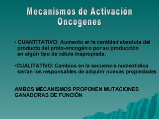 Mecanismos de Activación Oncogenes CUANTITATIVO: Aumento en la cantidad absoluta del producto del proto-oncogén o por su producción en algún tipo de célula inapropiada. CUALITATIVO: Cambios en la secuencia nucleotidica serían los responsables de adquirir nuevas propiedades AMBOS MECANISMOS PROPONEN MUTACIONES GANADORAS DE FUNCIÓN 
