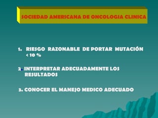 SOCIEDAD AMERICANA DE ONCOLOGIA CLINICA RIESGO  RAZONABLE  DE PORTAR  MUTACIÓN < 10 % 2 .  INTERPRETAR ADECUADAMENTE LOS  RESULTADOS 3. CONOCER EL MANEJO MEDICO ADECUADO 