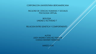 CORPORACION UNIVERSITARIA IBEROAMERICANA
RELACION ENTRE GENETICA Y COMPORTAIENTO
AUTOR
LEIDY ANDREA SANCHEZ PERALTA
CODIGO BANNER 100062890
BIOLOGIA
UNIDAD 2-ACTIVIDAD 7
FACULTAD DE CIENCIAS HUMANAS Y SOCIALES
PSICOLOGIA VIRTUAL
MARZO-2019
 