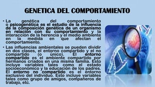 GENETICA DEL COMPORTAMIENTO
• La genética del comportamiento
o psicogenética es el estudio de la influencia
de la composición genética de un organismo
en relación con su comportamiento y la
interacción de la herencia y el medio ambiente
en la medida en que afectan el
comportamiento.
• Las influencias ambientales se pueden dividir
en dos clases, el entorno compartido y el no
compartido (o único). El entorno
compartido es el ambiente compartido por
hermanos criados en una misma familia. Esto
incluye variables tales como el estado
socioeconómico y la educación de los padres.
El entorno no compartido es el entorno
exclusivo del individuo. Esto incluye variables
tales como grupo de amigos, compañeros de
trabajo, etc.
 