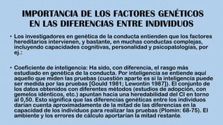 IMPORTANCIA DE LOS FACTORES GENÉTICOS
EN LAS DIFERENCIAS ENTRE INDIVIDUOS
• Los investigadores en genética de la conducta entienden que los factores
hereditarios intervienen, y bastante, en muchas conductas complejas,
incluyendo capacidades cognitivas, personalidad y psicopatologías, por
ej.:
• Coeficiente de inteligencia: Ha sido, con diferencia, el rasgo más
estudiado en genética de la conducta. Por inteligencia se entiende aquí
aquello que miden las pruebas (cuestión aparte es si la inteligencia puede
ser medida por las pruebas [Gould 1981; Lewontin 1987]). El conjunto de
los datos obtenidos con diferentes métodos (estudios de adopción, con
gemelos idénticos, etc.) apuntan hacia una heredabilidad del CI en torno
al 0,50. Esto significa que las diferencias genéticas entre los individuos
darían cuenta aproximadamente de la mitad de las diferencias en la
capacidad de los individuos para realizar las pruebas (Plomin: 68-75). El
ambiente y los errores de cálculo aportarían la mitad restante.
 