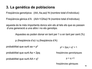 10
3. La genètica de poblacions
Freqüència genotípica: (AA, Aa,aa)/ N (nombre total d’individus)
Freqüència gènica d’A: (AA+1/2Aa)/ N (nombre total d’individus)
aquesta és la més importants doncs són els al·lels els que es passen
d’una generació a una altre i no els genotips.
Aquestes es poden donar en tant per 1 o en tant per cent (%)
p (freqüència d’a) i q (freqüència d’A)
probabilitat que surti aa = p2
probabilitat que surti Aa = 2pq
probabilitat que surti AA = q2
p2 + 2pq + q2 = 1
freqüències genotípiques
p + q =1
freqüències gèniques
 