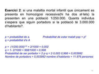 13
Exercici 2: si una malaltia mortal infantil que únicament es
presenta en homozigosi recessiva(hi ha dos al·lels) la
presenten en una població 1/250.000. Quants individus
s’espera que siguin portadors si la població té 3.000.000
d’habitants?.
p = probabilitat de a. Probabilitat de estar malalt pxp = p2
q = probabilitat d’e A
p = (1/250.000)1/2 = 2/1000 = 0,002
q = 1- 2/1000 = 998/1000 = 0,998
Probabilitat de ser portador = 2·p·q = 2·0,002·0,998 = 0,003992
Nombre de portadors = 0,003992·nombre d’habitants = 11.976 persones
 