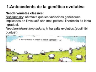 3
1.Antecedents de la genètica evolutiva
Neodarwinistes clàssics:
Dobzhansky: afirmava que les variacions genètiques
implicades en l’evolució són molt petites i l’herència és lenta
i gradual.
Neodarwinistes innovadors: hi ha salts evolutius.(equil·libi
puntuat)
 