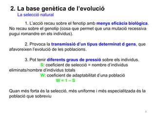 8
2. La base genètica de l’evolució
La selecció natural
1. L’acció recau sobre el fenotip amb menys eficàcia biològica.
No recau sobre el genotip (cosa que permet que una mutació recessiva
pugui romandre en els individus).
2. Provoca la transmissió d’un tipus determinat d gens, que
afavoreixen l’evolució de les poblacions.
3. Pot tenir diferents graus de pressió sobre els individus.
S: coeficient de selecció = nombre d’individus
eliminats/nombre d’individus totals
W: coeficient de adaptabilitat d’una població
W = 1 – S
Quan més forta és la selecció, més uniforme i més especialitzada és la
població que sobreviu
 
