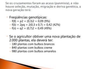•   Freqüências genotípicas:
    – f(II) = p2 = (0,3)2 = 0,09 (9%)
    – f(Ii) = 2pq = 2(0,3 x 0,7) = 0,42 (42%)
    – f(ii) = q2 = (0,7)2 = 0,49 (49%)

•   Se o agricultor obtiver uma nova plantação de
    2.000 plantas, ela deverá ter:
    – 180 plantas com bulbos brancos
    – 840 plantas com bulbos creme
    – 980 plantas com bulbos amarelos
 