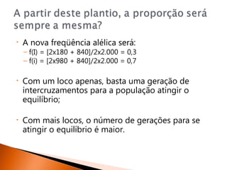 •   A nova freqüência alélica será:
    – f(I) = [2x180 + 840]/2x2.000 = 0,3
    – f(i) = [2x980 + 840]/2x2.000 = 0,7

•   Com um loco apenas, basta uma geração de
    intercruzamentos para a população atingir o
    equilíbrio;

•   Com mais locos, o número de gerações para se
    atingir o equilíbrio é maior.
 