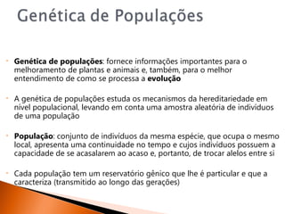 •   Genética de populações: fornece informações importantes para o
    melhoramento de plantas e animais e, também, para o melhor
    entendimento de como se processa a evolução

•   A genética de populações estuda os mecanismos da hereditariedade em
    nível populacional, levando em conta uma amostra aleatória de indivíduos
    de uma população

•   População: conjunto de indivíduos da mesma espécie, que ocupa o mesmo
    local, apresenta uma continuidade no tempo e cujos indivíduos possuem a
    capacidade de se acasalarem ao acaso e, portanto, de trocar alelos entre si

•   Cada população tem um reservatório gênico que lhe é particular e que a
    caracteriza (transmitido ao longo das gerações)
 