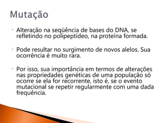 •   Alteração na seqüência de bases do DNA, se
    refletindo no polipeptídeo, na proteína formada.

•   Pode resultar no surgimento de novos alelos. Sua
    ocorrência é muito rara.

•   Por isso, sua importância em termos de alterações
    nas propriedades genéticas de uma população só
    ocorre se ela for recorrente, isto é, se o evento
    mutacional se repetir regularmente com uma dada
    frequência.
 