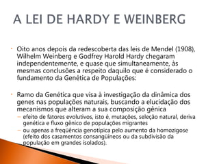•   Oito anos depois da redescoberta das leis de Mendel (1908),
    Wilhelm Weinberg e Godfrey Harold Hardy chegaram
    independentemente, e quase que simultaneamente, às
    mesmas conclusões a respeito daquilo que é considerado o
    fundamento da Genética de Populações:

•   Ramo da Genética que visa à investigação da dinâmica dos
    genes nas populações naturais, buscando a elucidação dos
    mecanismos que alteram a sua composição gênica
    – efeito de fatores evolutivos, isto é, mutações, seleção natural, deriva
      genética e fluxo gênico de populações migrantes
    – ou apenas a freqüência genotípica pelo aumento da homozigose
      (efeito dos casamentos consangüíneos ou da subdivisão da
      população em grandes isolados).
 